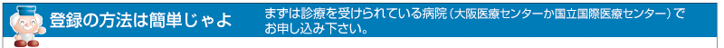 登録の方法は簡単。まずは診療を受けられている病院（大阪医療センターか国立国際医療センター）でお申し込み下さい。
